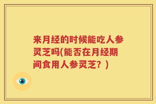 来月经的时候能吃人参灵芝吗(能否在月经期间食用人参灵芝？)