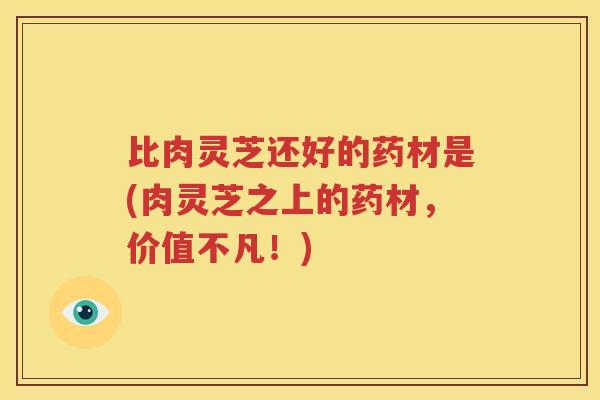 比肉灵芝还好的药材是(肉灵芝之上的药材，价值不凡！)