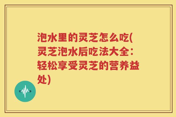 泡水里的灵芝怎么吃(灵芝泡水后吃法大全：轻松享受灵芝的营养益处)