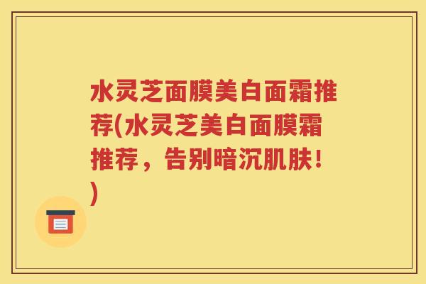 水灵芝面膜美白面霜推荐(水灵芝美白面膜霜推荐，告别暗沉肌肤！)