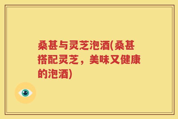 桑甚与灵芝泡酒(桑甚搭配灵芝，美味又健康的泡酒)