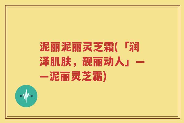泥丽泥丽灵芝霜(「润泽肌肤，靓丽动人」——泥丽灵芝霜)