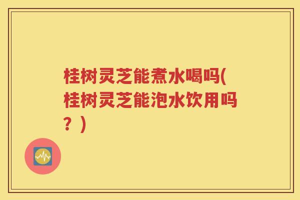 桂树灵芝能煮水喝吗(桂树灵芝能泡水饮用吗？)