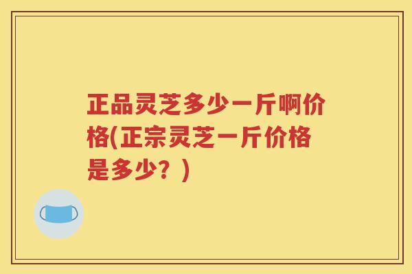 正品灵芝多少一斤啊价格(正宗灵芝一斤价格是多少？)