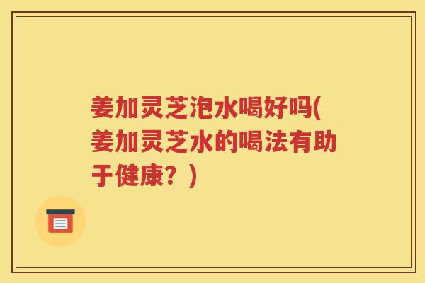 姜加灵芝泡水喝好吗(姜加灵芝水的喝法有助于健康？)