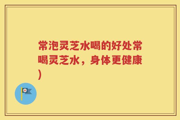 常泡灵芝水喝的好处常喝灵芝水，身体更健康)