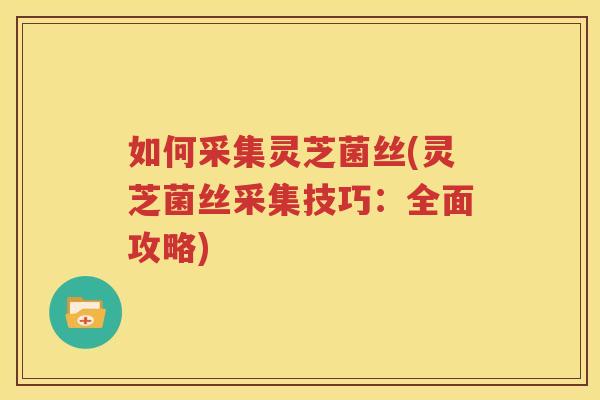 如何采集灵芝菌丝(灵芝菌丝采集技巧：全面攻略)