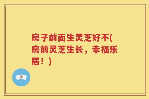 房子前面生灵芝好不(房前灵芝生长，幸福乐居！)