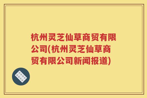 杭州灵芝仙草商贸有限公司(杭州灵芝仙草商贸有限公司新闻报道)