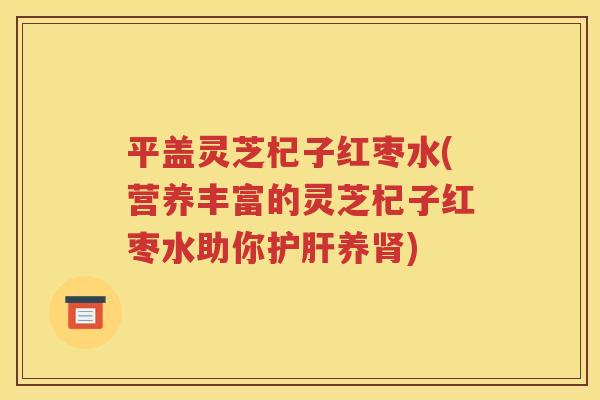 平盖灵芝杞子红枣水(营养丰富的灵芝杞子红枣水助你护肝养肾)