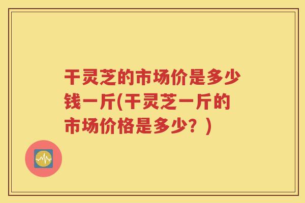 干灵芝的市场价是多少钱一斤(干灵芝一斤的市场价格是多少？)