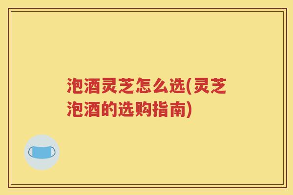 泡酒灵芝怎么选(灵芝泡酒的选购指南)