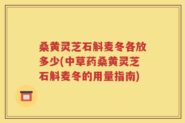 桑黄灵芝石斛麦冬各放多少(中草药桑黄灵芝石斛麦冬的用量指南)