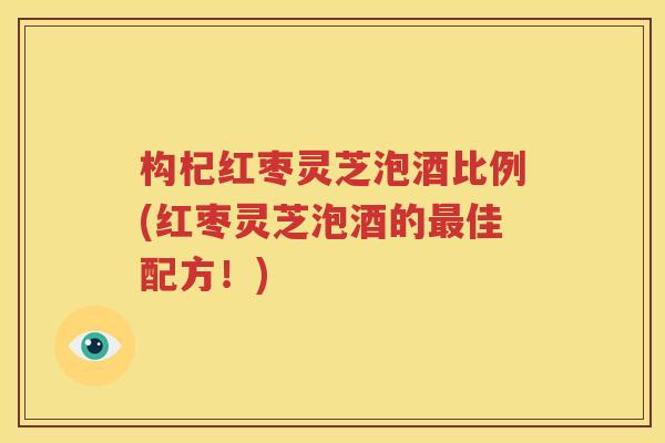 构杞红枣灵芝泡酒比例(红枣灵芝泡酒的最佳配方！)