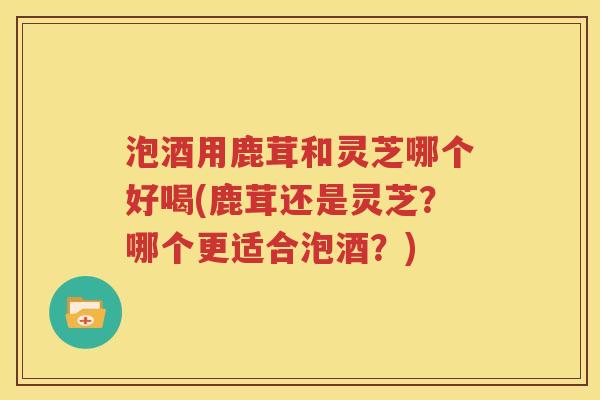 泡酒用鹿茸和灵芝哪个好喝(鹿茸还是灵芝？哪个更适合泡酒？)