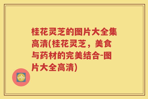 桂花灵芝的图片大全集高清(桂花灵芝，美食与药材的完美结合-图片大全高清)