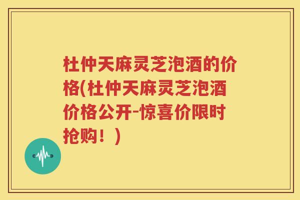 杜仲天麻灵芝泡酒的价格(杜仲天麻灵芝泡酒价格公开-惊喜价限时抢购！)