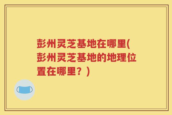 彭州灵芝基地在哪里(彭州灵芝基地的地理位置在哪里？)