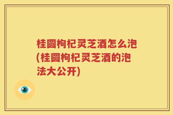 桂圆枸杞灵芝酒怎么泡(桂圆枸杞灵芝酒的泡法大公开)