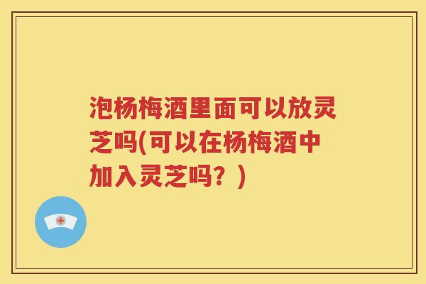泡杨梅酒里面可以放灵芝吗(可以在杨梅酒中加入灵芝吗？)