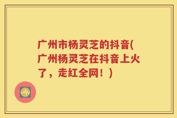 广州市杨灵芝的抖音(广州杨灵芝在抖音上火了，走红全网！)