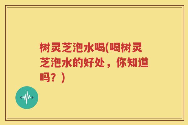 树灵芝泡水喝(喝树灵芝泡水的好处，你知道吗？)