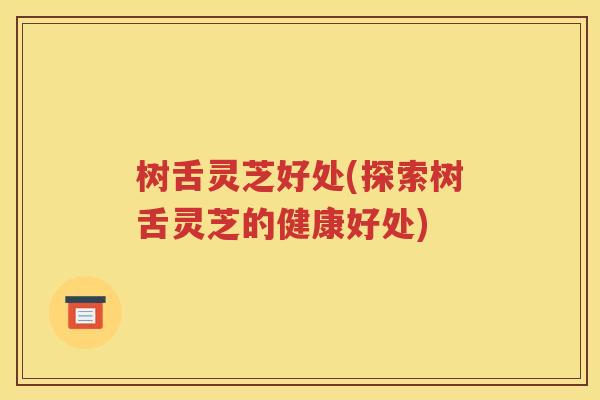 树舌灵芝好处(探索树舌灵芝的健康好处)