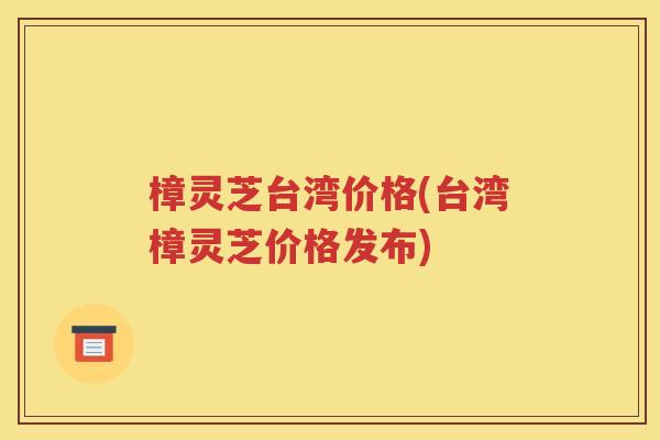 樟灵芝台湾价格(台湾樟灵芝价格发布)