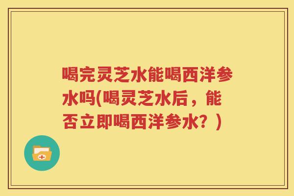 喝完灵芝水能喝西洋参水吗(喝灵芝水后，能否立即喝西洋参水？)