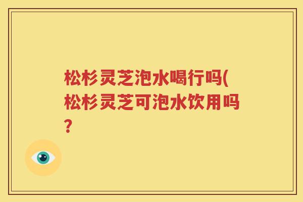 松杉灵芝泡水喝行吗(松杉灵芝可泡水饮用吗？