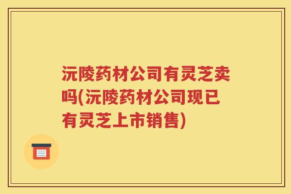 沅陵药材公司有灵芝卖吗(沅陵药材公司现已有灵芝上市销售)