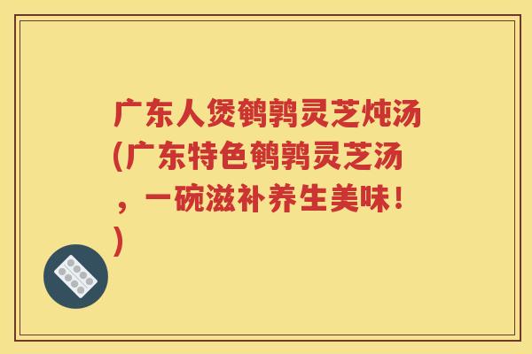 广东人煲鹌鹑灵芝炖汤(广东特色鹌鹑灵芝汤，一碗滋补养生美味！)