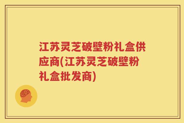 江苏灵芝破壁粉礼盒供应商(江苏灵芝破壁粉礼盒批发商)