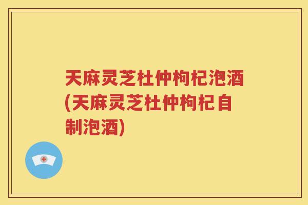 天麻灵芝杜仲枸杞泡酒(天麻灵芝杜仲枸杞自制泡酒)