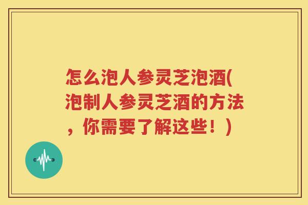 怎么泡人参灵芝泡酒(泡制人参灵芝酒的方法，你需要了解这些！)