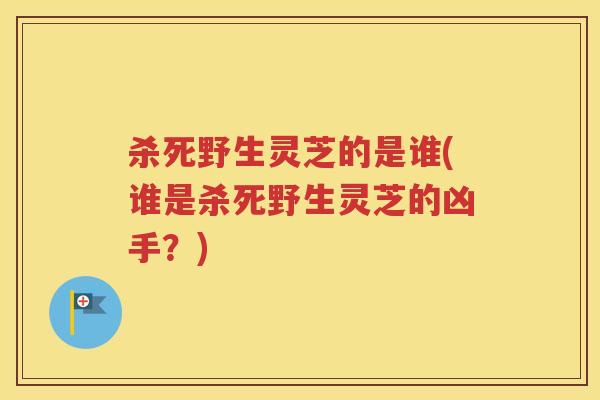 杀死野生灵芝的是谁(谁是杀死野生灵芝的凶手？)