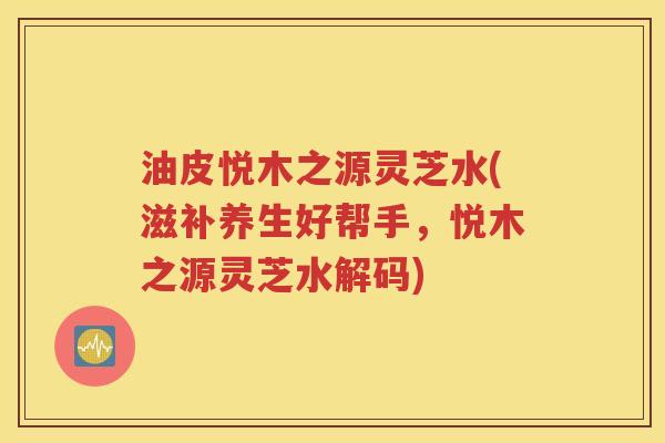 油皮悦木之源灵芝水(滋补养生好帮手，悦木之源灵芝水解码)