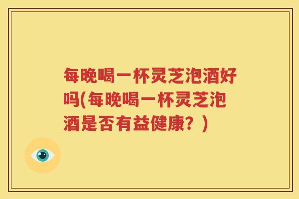 每晚喝一杯灵芝泡酒好吗(每晚喝一杯灵芝泡酒是否有益健康？)