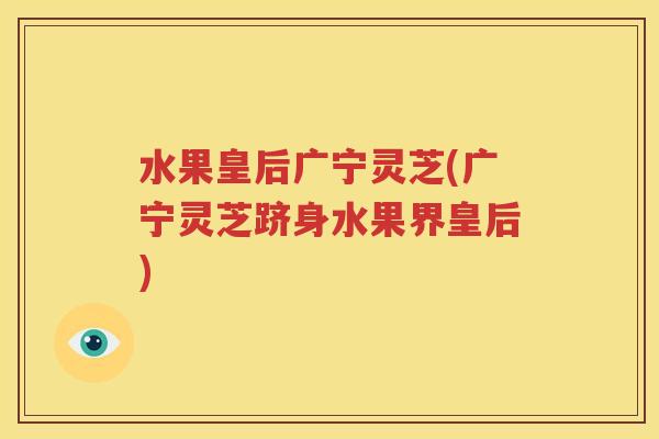 水果皇后广宁灵芝(广宁灵芝跻身水果界皇后)