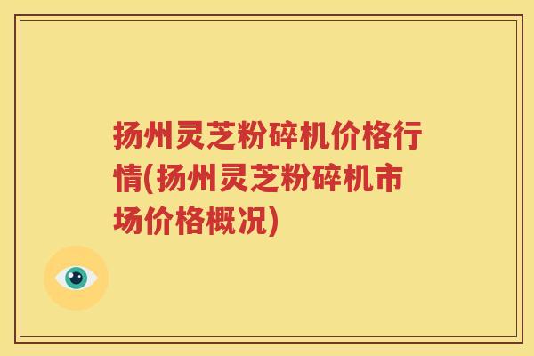 扬州灵芝粉碎机价格行情(扬州灵芝粉碎机市场价格概况)