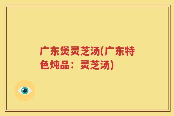 广东煲灵芝汤(广东特色炖品：灵芝汤)