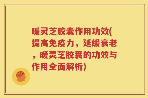 暖灵芝胶囊作用功效(提高免疫力，延缓衰老，暖灵芝胶囊的功效与作用全面解析)