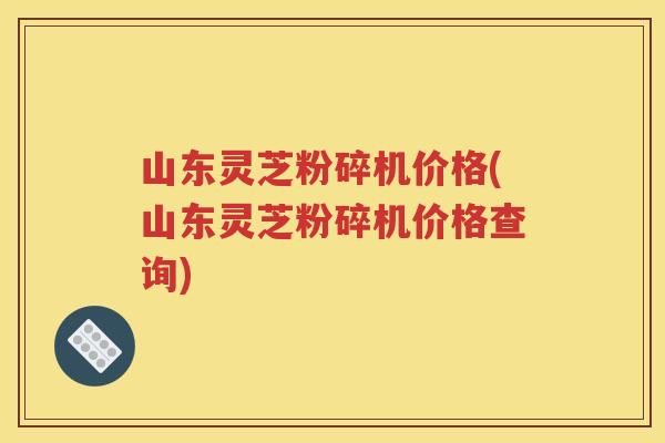 山东灵芝粉碎机价格(山东灵芝粉碎机价格查询)