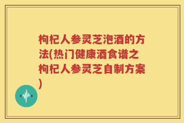 枸杞人参灵芝泡酒的方法(热门健康酒食谱之枸杞人参灵芝自制方案)