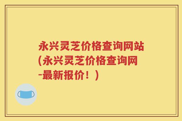 永兴灵芝价格查询网站(永兴灵芝价格查询网-最新报价！)