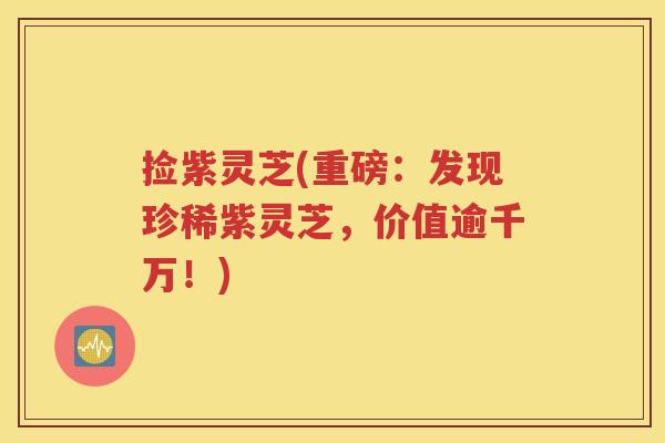 捡紫灵芝(重磅：发现珍稀紫灵芝，价值逾千万！)
