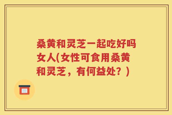 桑黄和灵芝一起吃好吗女人(女性可食用桑黄和灵芝，有何益处？)