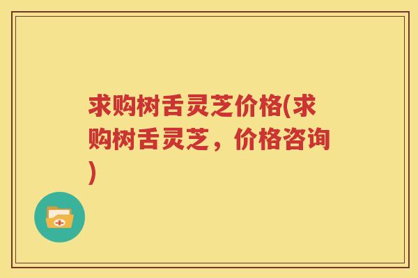 求购树舌灵芝价格(求购树舌灵芝，价格咨询)
