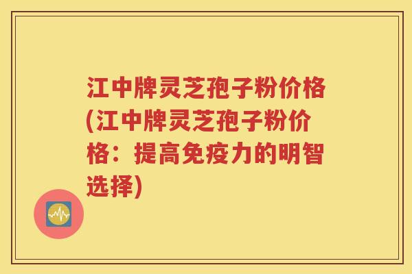 江中牌灵芝孢子粉价格(江中牌灵芝孢子粉价格：提高免疫力的明智选择)