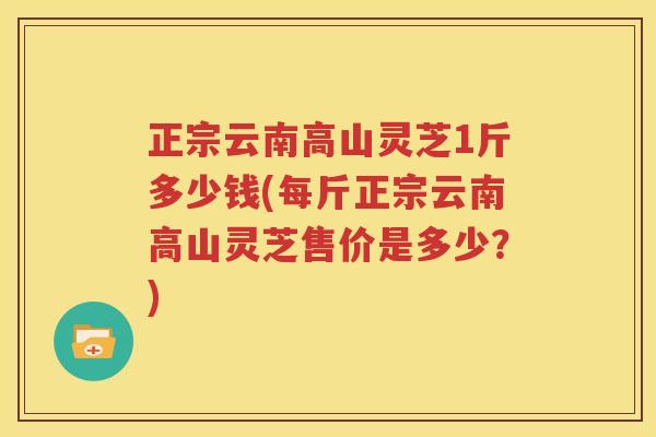 正宗云南高山灵芝1斤多少钱(每斤正宗云南高山灵芝售价是多少？)